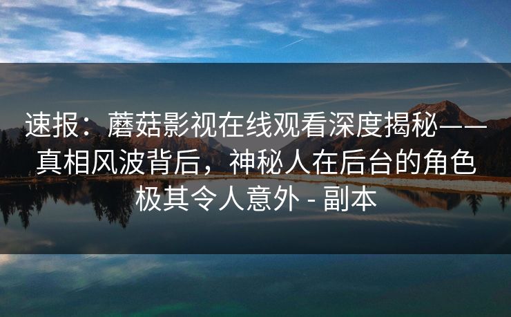 速报:蘑菇影视在线观看深度揭秘——真相风波背后,神秘人在后台的角色极其令人意外 - 副本 速报:蘑菇影视在线观看深度揭秘——真相风波背后,神秘人在后台的角色极其令人意外 - 副本