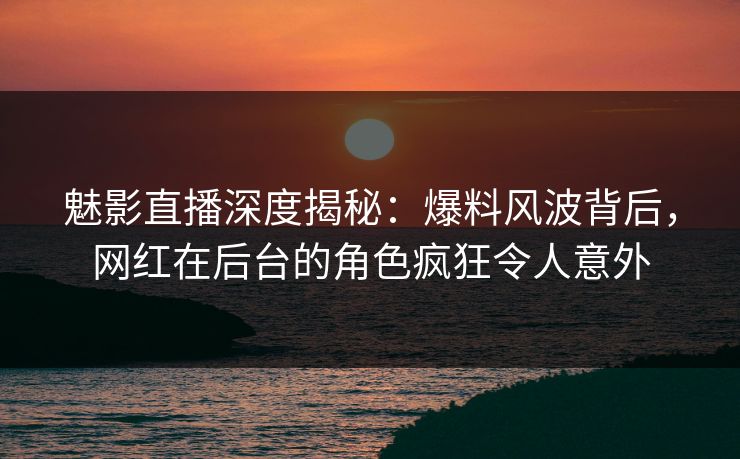 魅影直播深度揭秘:爆料风波背后,网红在后台的角色疯狂令人意外