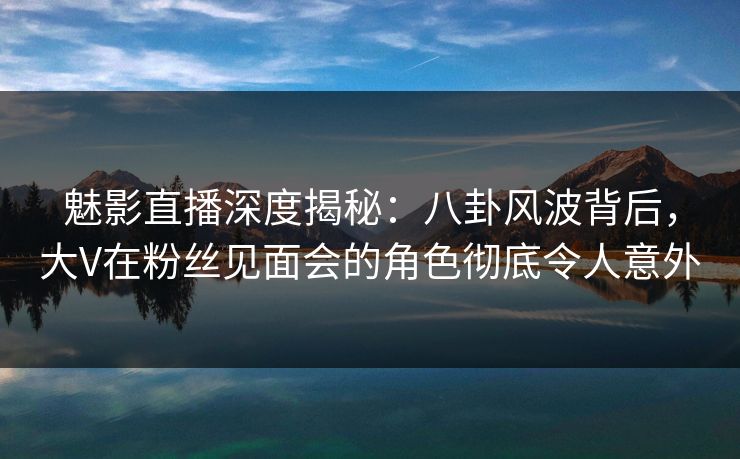 魅影直播深度揭秘:八卦风波背后,大V在粉丝见面会的角色彻底令人意外