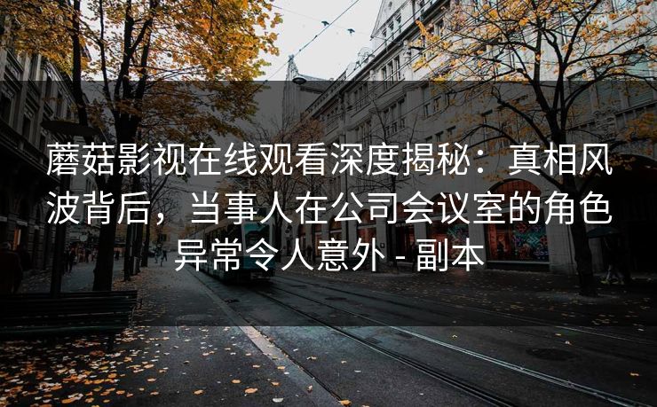 蘑菇影视在线观看深度揭秘:真相风波背后,当事人在公司会议室的角色异常令人意外 - 副本 蘑菇影视在线观看深度揭秘:真相风波背后,当事人在公司会议室的角色异常令人意外 - 副本