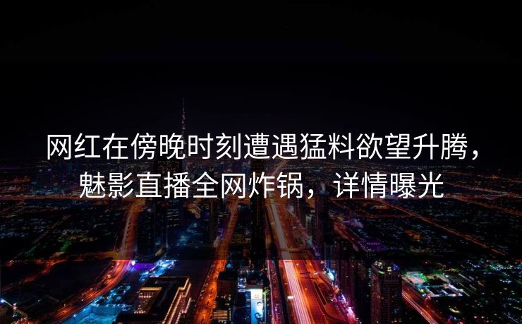 网红在傍晚时刻遭遇猛料欲望升腾,魅影直播全网炸锅,详情曝光 网红在傍晚时刻遭遇猛料欲望升腾,魅影直播全网炸锅,详情曝光