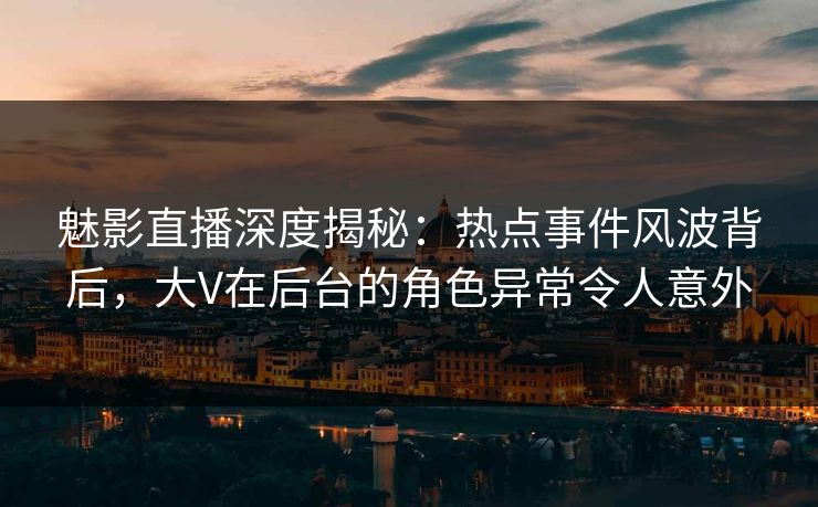 魅影直播深度揭秘：热点事件风波背后，大V在后台的角色异常令人意外