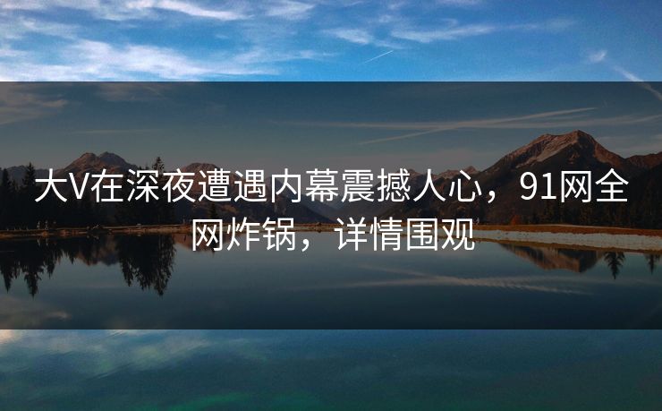 大V在深夜遭遇内幕震撼人心,91网全网炸锅,详情围观
