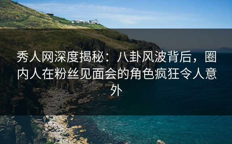 秀人网深度揭秘：八卦风波背后，圈内人在粉丝见面会的角色疯狂令人意外