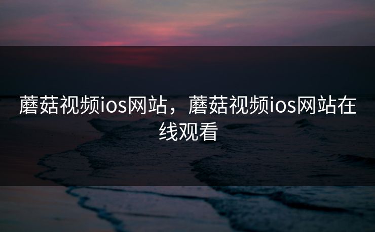 蘑菇视频ios网站，蘑菇视频ios网站在线观看