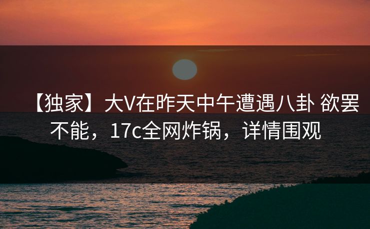 【独家】大V在昨天中午遭遇八卦 欲罢不能，17c全网炸锅，详情围观