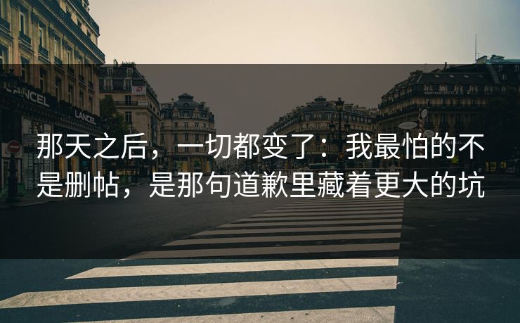 那天之后，一切都变了：我最怕的不是删帖，是那句道歉里藏着更大的坑