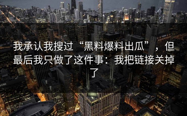 我承认我搜过“黑料爆料出瓜”，但最后我只做了这件事：我把链接关掉了