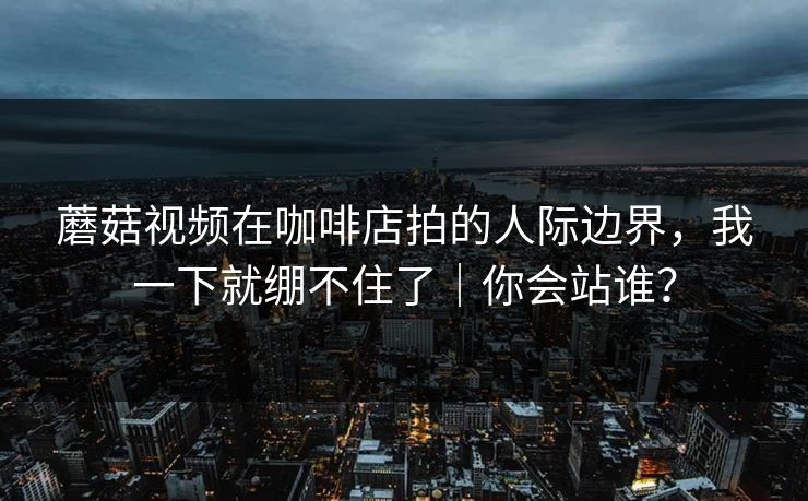 蘑菇视频在咖啡店拍的人际边界，我一下就绷不住了｜你会站谁？